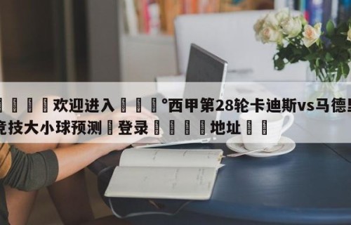 💦欢迎进入💰西甲第28轮卡迪斯vs马德里竞技大小球预测✋登录🐐地址✡️